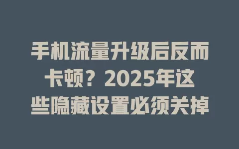 手机流量升级后反而卡顿？2025年这些隐藏设置必须关掉