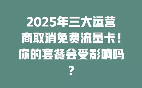2025年三大运营商取消免费流量卡！你的套餐会受影响吗？
