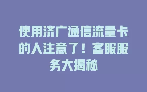 使用济广通信流量卡的人注意了！客服服务大揭秘