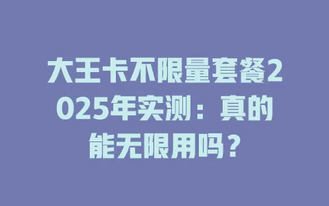 大王卡不限量套餐2025年实测：真的能无限用吗？