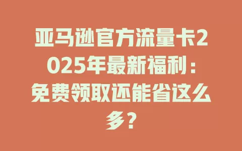 亚马逊官方流量卡2025年最新福利：免费领取还能省这么多？