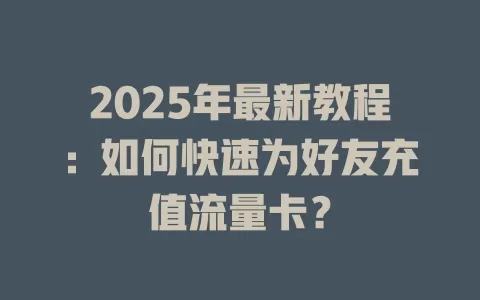 2025年最新教程：如何快速为好友充值流量卡？