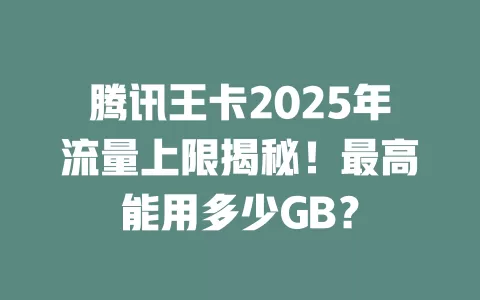 腾讯王卡2025年流量上限揭秘！最高能用多少GB？