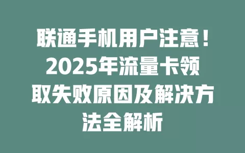 联通手机用户注意！2025年流量卡领取失败原因及解决方法全解析