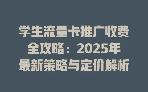 学生流量卡推广收费全攻略：2025年最新策略与定价解析