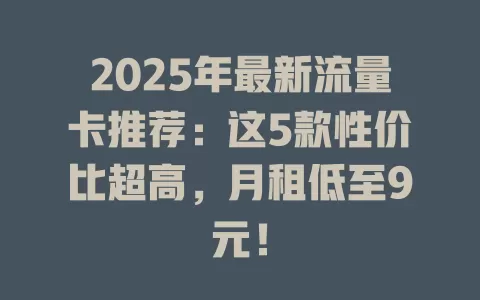 2025年最新流量卡推荐：这5款性价比超高，月租低至9元！