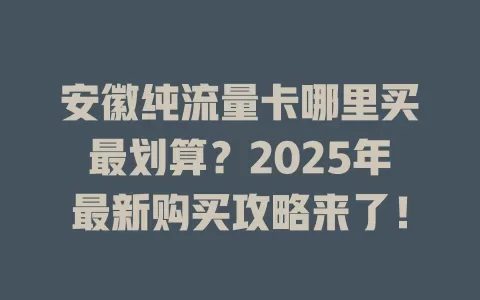 安徽纯流量卡哪里买最划算？2025年最新购买攻略来了！