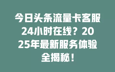 今日头条流量卡客服24小时在线？2025年最新服务体验全揭秘！