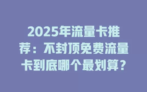 2025年流量卡推荐：不封顶免费流量卡到底哪个最划算？