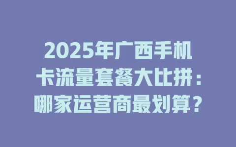 2025年广西手机卡流量套餐大比拼：哪家运营商最划算？