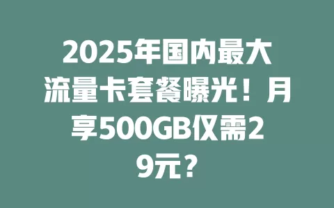 2025年国内最大流量卡套餐曝光！月享500GB仅需29元？