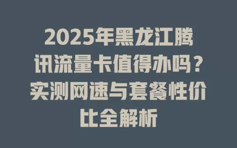 2025年黑龙江腾讯流量卡值得办吗？实测网速与套餐性价比全解析