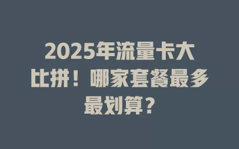 2025年流量卡大比拼！哪家套餐最多最划算？