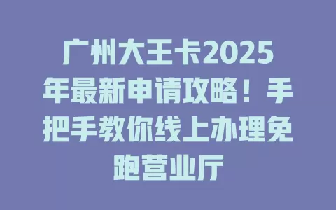 广州大王卡2025年最新申请攻略！手把手教你线上办理免跑营业厅