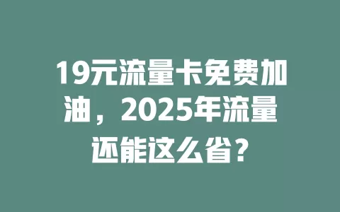 19元流量卡免费加油，2025年流量还能这么省？