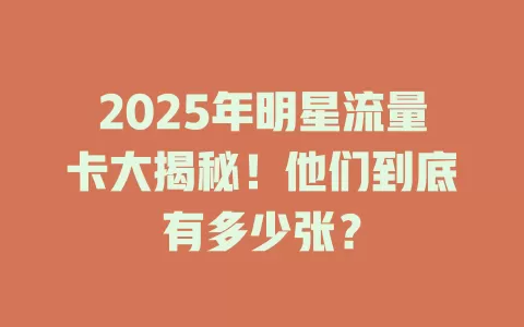 2025年明星流量卡大揭秘！他们到底有多少张？