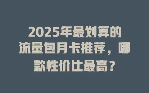 2025年最划算的流量包月卡推荐，哪款性价比最高？
