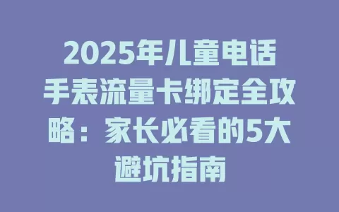 2025年儿童电话手表流量卡绑定全攻略：家长必看的5大避坑指南