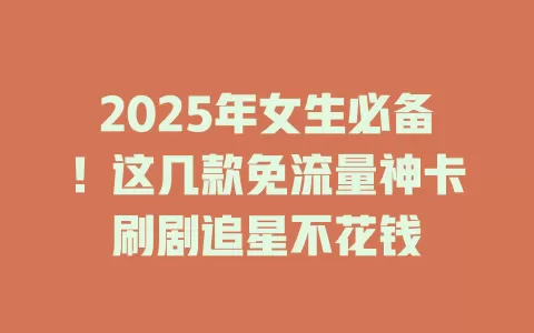 2025年女生必备！这几款免流量神卡刷剧追星不花钱