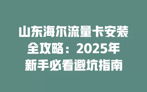山东海尔流量卡安装全攻略：2025年新手必看避坑指南