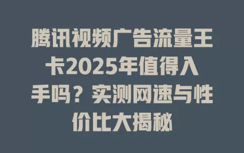 腾讯视频广告流量王卡2025年值得入手吗？实测网速与性价比大揭秘