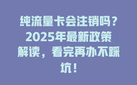 纯流量卡会注销吗？2025年最新政策解读，看完再办不踩坑！