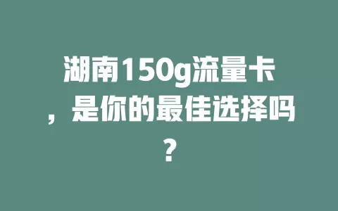 湖南150g流量卡，是你的最佳选择吗？