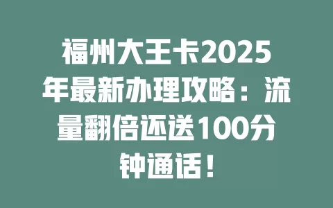 福州大王卡2025年最新办理攻略：流量翻倍还送100分钟通话！