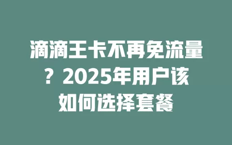 滴滴王卡不再免流量？2025年用户该如何选择套餐