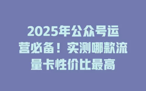 2025年公众号运营必备！实测哪款流量卡性价比最高