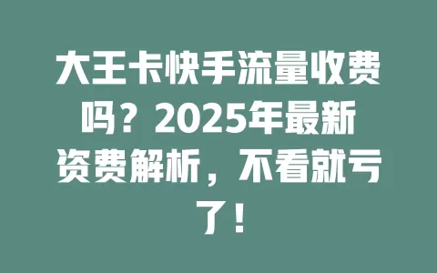 大王卡快手流量收费吗？2025年最新资费解析，不看就亏了！