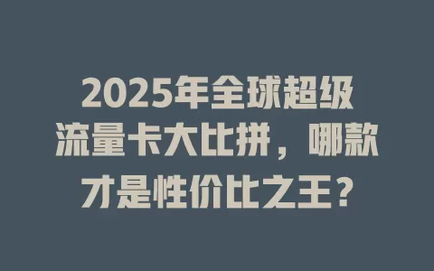 2025年全球超级流量卡大比拼，哪款才是性价比之王？