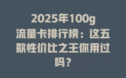 2025年100g流量卡排行榜：这五款性价比之王你用过吗？