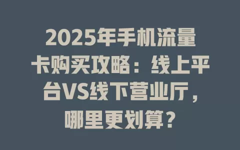 2025年手机流量卡购买攻略：线上平台VS线下营业厅，哪里更划算？