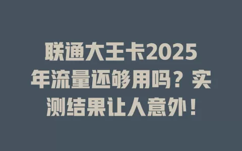 联通大王卡2025年流量还够用吗？实测结果让人意外！