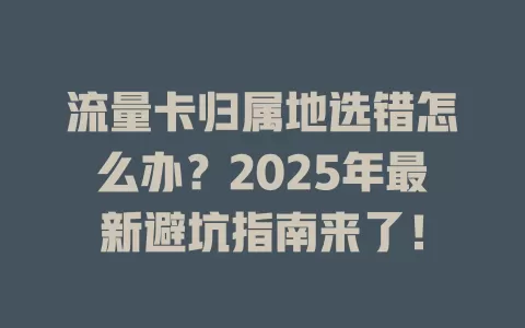 流量卡归属地选错怎么办？2025年最新避坑指南来了！