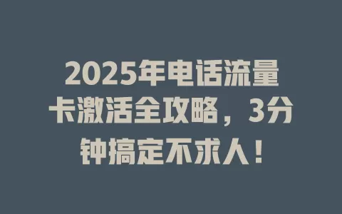 2025年电话流量卡激活全攻略，3分钟搞定不求人！