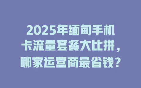 2025年缅甸手机卡流量套餐大比拼，哪家运营商最省钱？