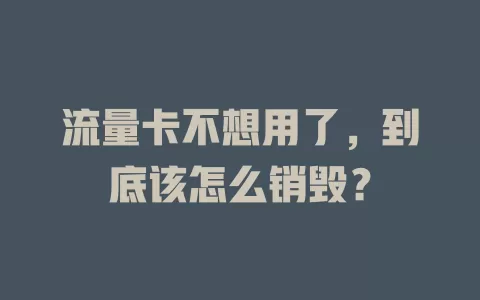 流量卡不想用了，到底该怎么销毁？