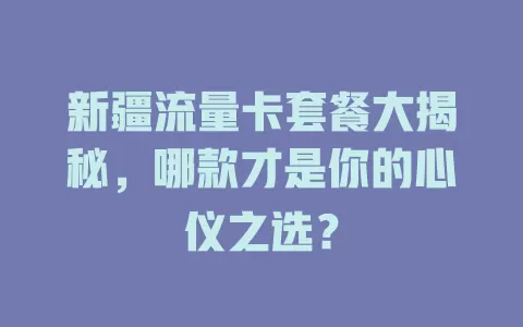 新疆流量卡套餐大揭秘，哪款才是你的心仪之选？