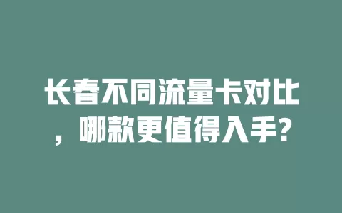 长春不同流量卡对比，哪款更值得入手?