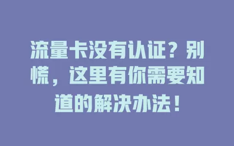 流量卡没有认证？别慌，这里有你需要知道的解决办法！
