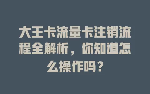 大王卡流量卡注销流程全解析，你知道怎么操作吗？