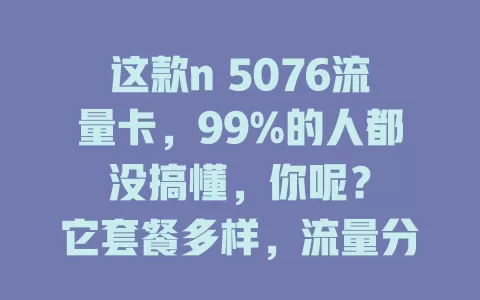 这款n 5076流量卡，99%的人都没搞懂，你呢？

它套餐多样，流量分配合理，网络速度超棒，使用范围广。但很多人对它了解浅，不知咋选套餐、查流量等。没深入了解的，赶紧研究下！