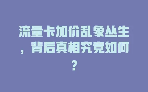 流量卡加价乱象丛生，背后真相究竟如何？