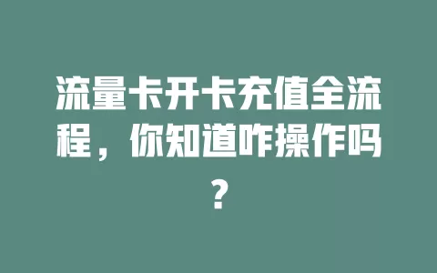 流量卡开卡充值全流程，你知道咋操作吗？