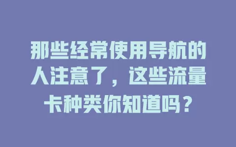 那些经常使用导航的人注意了，这些流量卡种类你知道吗？