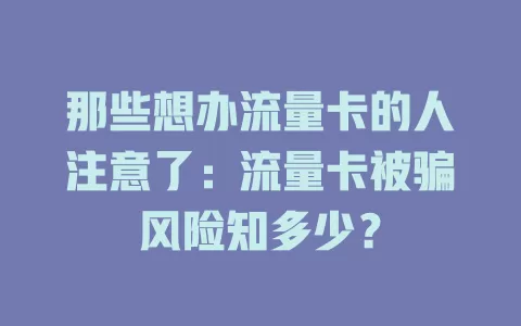 那些想办流量卡的人注意了：流量卡被骗风险知多少？