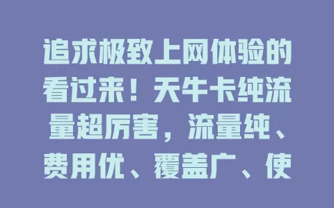 追求极致上网体验的看过来！天牛卡纯流量超厉害，流量纯、费用优、覆盖广、使用便捷，满足多样需求