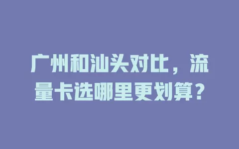 广州和汕头对比，流量卡选哪里更划算？
